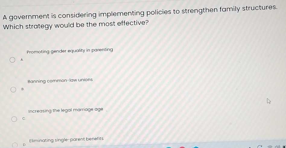 A government is considering implementing policies to strengthen family structures.
Which strategy would be the most effective?
Promoting gender equality in parenting
A.
Banning common-law unions
B.
Increasing the legal marriage age
C.
Eliminating single-parent benefits
D.