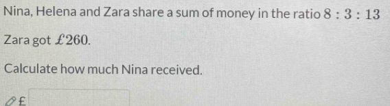 Nina, Helena and Zara share a sum of money in the ratio 8:3:13
Zara got £260. 
Calculate how much Nina received.
£