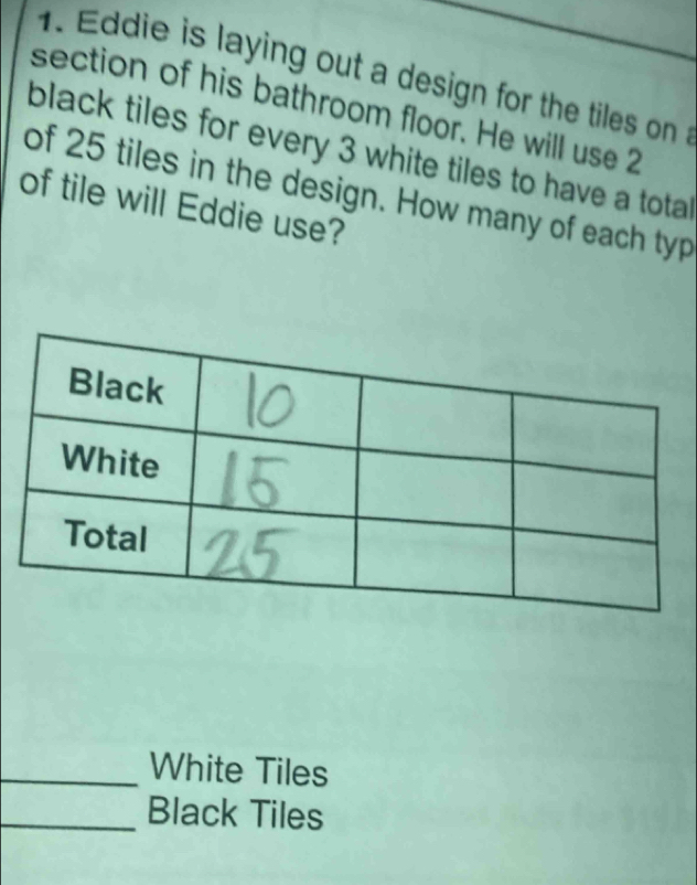 Eddie is laying out a design for the tiles on 
section of his bathroom floor. He will use 2
black tiles for every 3 white tiles to have a total 
of 25 tiles in the design. How many of each typ 
of tile will Eddie use? 
_White Tiles 
_Black Tiles