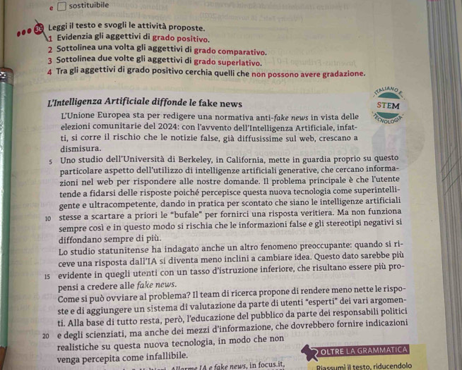 sostituibile
.. 35 Leggi il testo e svogli le attività proposte.
1 Evidenzia gli aggettivi di grado positivo.
2 Sottolinea una volta gli aggettivi di grado comparativo.
3 Sottolinea due volte gli aggettivi di grado superlativo.
4 Tra gli aggettivi di grado positivo cerchia quelli che non possono avere gradazione.
STALSANO
L'Intelligenza Artificiale diffonde le fake news STEM
L'Unione Europea sta per redigere una normativa anti-fake news in vista delle
elezioni comunitarie del 2024: con l’avvento dell'Intelligenza Artificiale, infat-
ti, si corre il rischio che le notizie false, già diffusissime sul web, crescano a
dismisura.
5 Uno studio dell’Università di Berkeley, in California, mette in guardia proprio su questo
particolare aspetto dell’utilizzo di intelligenze artificiali generative, che cercano informa-
zioni nel web per rispondere alle nostre domande. Il problema principale è che l'utente
tende a fidarsi delle risposte poiché percepisce questa nuova tecnologia come superintelli-
gente e ultracompetente, dando in pratica per scontato che siano le intelligenze artificiali
10 stesse a scartare a priori le “bufale” per fornirci una risposta veritiera. Ma non funziona
sempre così e in questo modo si rischia che le informazioni false e gli stereotipi negativi si
diffondano sempre di più.
Lo studio statunitense ha indagato anche un altro fenomeno preoccupante: quando si ri-
ceve una risposta dall’IA si diventa meno inclini a cambiare idea. Questo dato sarebbe più
15 evidente in quegli utenti con un tasso d’istruzione inferiore, che risultano essere più pro-
pensi a credere alle fake news.
Come si può ovviare al problema? Il team di ricerca propone di rendere meno nette le rispo-
ste e di aggiungere un sistema di valutazione da parte di utenti “esperti” dei vari argomen-
ti. Alla base di tutto resta, però, l’educazione del pubblico da parte dei responsabili politici
20 e degli scienziati, ma anche dei mezzi d’informazione, che dovrebbero fornire indicazioni
realistiche su questa nuova tecnologia, in modo che non
venga percepita come infallibile. OLTRE LA GRAMMATICA
Harme IA e fake news, in focus.it, Riassumi il testo, riducendolo