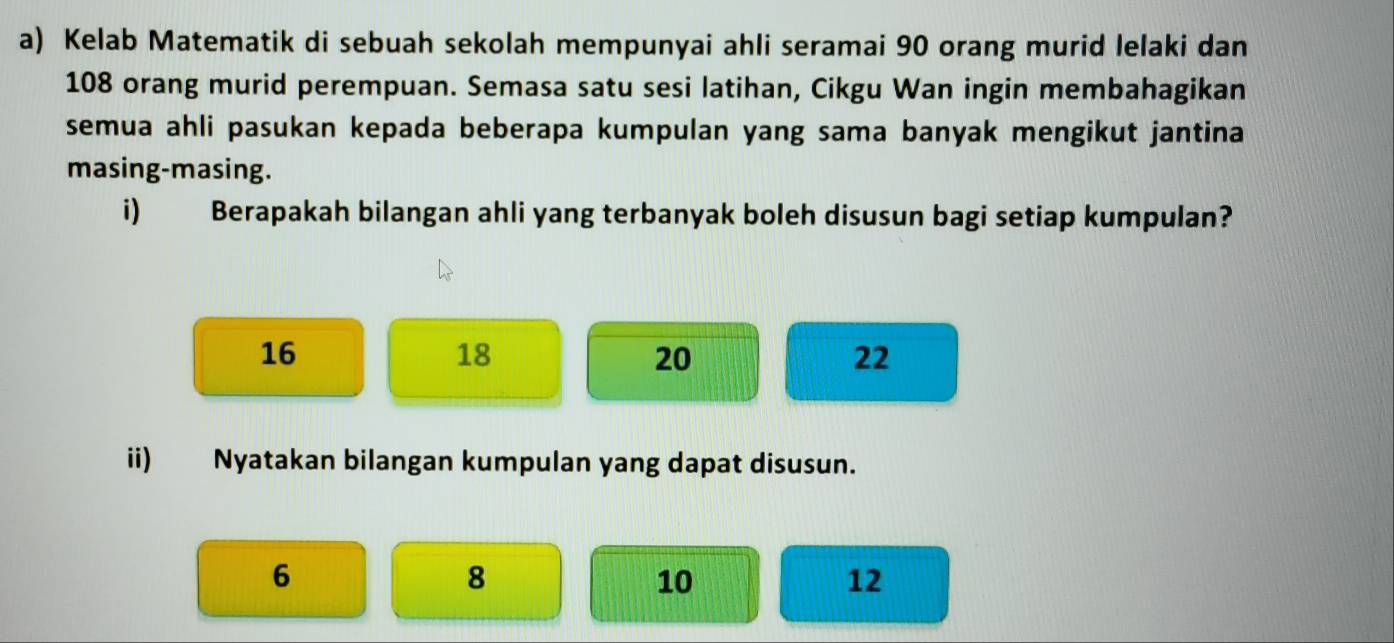 Kelab Matematik di sebuah sekolah mempunyai ahli seramai 90 orang murid lelaki dan
108 orang murid perempuan. Semasa satu sesi latihan, Cikgu Wan ingin membahagikan 
semua ahli pasukan kepada beberapa kumpulan yang sama banyak mengikut jantina 
masing-masing. 
i) Berapakah bilangan ahli yang terbanyak boleh disusun bagi setiap kumpulan?
16
18
20
22
ii) Nyatakan bilangan kumpulan yang dapat disusun.
6
8
10
12