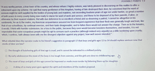 POSSIBLE POINTS: 19
"A very worthy person, a true lover of his country, and whose virtues I highly esteem, was lately pleased in discoursing on this matter to offer a
refinement upon my scheme. He said that many gentlemen of this kingdom, having of late destroyed their deer, he conceived that the want of
venison might be well supplied by the bodies of young lads and maidens, not exceeding fourteen years of age nor under twelve, so great a number
of both sexes in every county being now ready to starve for want of work and service; and these to be disposed of by their parents, if alive, or
otherwise by their nearest relations. But with due deference to so excellent a friend and so deserving a patriot, I cannot be altogether in his
sentiments; for as to the males, my American acquaintance assured me from frequent experience that their flesh was generally tough and lean, like
that of our schoolboys, by continual exercise, and their taste disagreeable; and to fatten them would not answer the charge. Then as to the females,
it would, I think with humble submission, be a loss to the public, because they soon would become breeders themselves, and besides, it is not
improbable that some scrupulous people might be apt to censure such a practice (although indeed very unjustly) as a little bordering upon cruefty;
which, I confess, hath always been with me the strongest objection against any project, how well soever intended."
What rebuttal does the narrator make to his friend's suggestion in paragraph 17 that boys and girls ages 12 to 14 should replace venison now that
stocks of deer are low?
The thought of butchering girls of that age is cruel, and it cannot be tolerated in a civilized society.
By early adolescence the meat of the boys is too tough from exercise, and the girls are close to childbearing age.
The meat of boys and girls of this age cannot be improved or made more tender by fattening them up for slaughter.
A delay of so many years goes against the spirit and intentions of the modest proposal.
