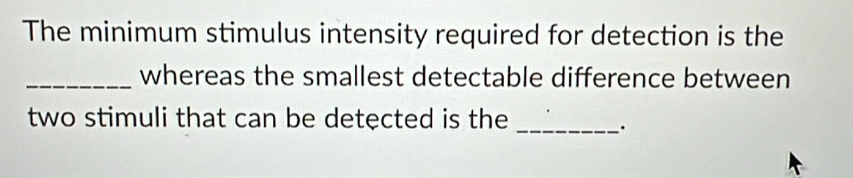 The minimum stimulus intensity required for detection is the 
_whereas the smallest detectable difference between 
two stimuli that can be detected is the_ 
·