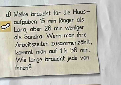 Meike braucht für die Haus 
aufgaben 15 min länger als 
Lara, aber 26 min weniger 
als Sandra. Wenn man ihre 
Arbeitszeiten zusammenzählt, 
kommt man auf 1 h 56 min. 
Wie lange braucht jede von 
ihnen?