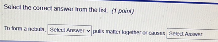 Select the correct answer from the list. (1 point) 
To form a nebula, Select Answer ♥ pulls matter together or causes Select Answer