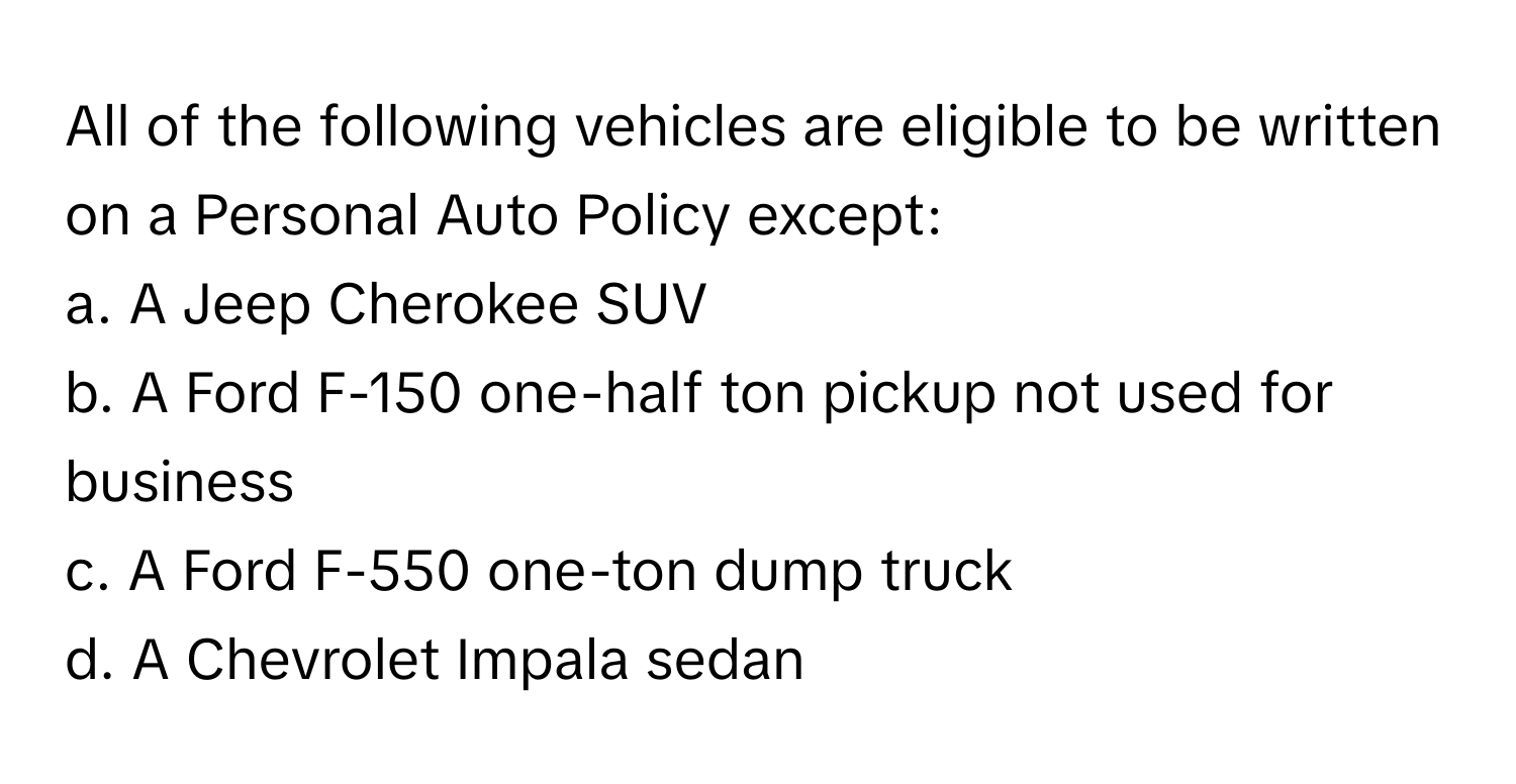 All of the following vehicles are eligible to be written on a Personal Auto Policy except:
a. A Jeep Cherokee SUV
b. A Ford F-150 one-half ton pickup not used for business
c. A Ford F-550 one-ton dump truck
d. A Chevrolet Impala sedan