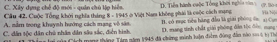 C. Xây dựng chế độ mới - quân chủ lập hiển. D. Tiến hành cuộc Tổng khởi nghĩa năm (P. Bờ-r
Câu 42. Cuộc Tổng khởi nghĩa tháng 8 - 1945 ở Việt Nam không phải là cuộc cách mạng Hà Nội
A. nằm trong khuynh hướng cách mạng vô sản. B. có mục tiêu hàng đầu là giải phóng dâ a) Cụm
C. dân tộc dân chủ nhân dân sâu sắc, điền hình. D. mang tính chất giải phóng dân tộc điễn mạng
lợi của Cách mạng tháng Tám năm 1945 đã chứng minh luận điểm đúng đẫn nào sau & b) Thờ