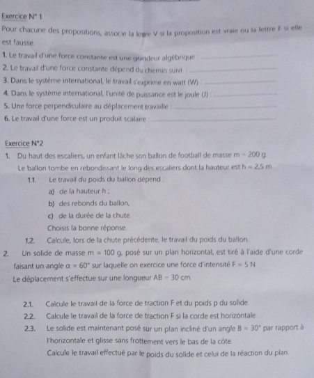 Exercice N°1
Pour chacune des propositions, associe la leure V si la proposition est vraie ou la lettre F si elle
est fausse
1. Le travail d'une force constante est une grandeur algébrique :_
2. Le travail d'une force constante dépend du chemin suivi_
3. Dans le système international, le travail s'exprime en watt (W) :_
4. Dans le système international, l'unité de puissance est le joule (J) _
5. Une force perpendiculaire au déplacement travaille :_
6. Le travail d'une force est un produit scalaire _
Exercice N°2
1. Du haut des escaliers, un enfant lâche son ballon de football de masse m=200g
Le ballon tombe en rebondissant le long des escaliers dont la hauteur est h=2.5m
1.1. Le travail du poids du ballon dépend :
a) de la hauteur h 
b) des rebonds du ballon,
c) de la durée de la chute
Choisis la bonne réponse.
1,2. Calcule, lors de la chute précédente, le travail du poids du ballon.
2. Un solide de masse m=100g , posé sur un plan horizontal, est tiré à l'aide d'une corde
faisant un angle alpha =60° sur laquelle on exercice une force d'intensité F=5N
Le déplacement s'effectue sur une longueur AB=30cm
2.1. Calcule le travail de la force de traction F et du poids p du solide.
2.2. Calcule le travail de la force de traction F si la corde est horizontale.
2.3. Le solide est maintenant posé sur un plan incliné d'un angle B=30° par rapport à
l'horizontale et glisse sans frottement vers le bas de la côte
Calcule le travail effectué par le poids du solide et celui de la réaction du plan