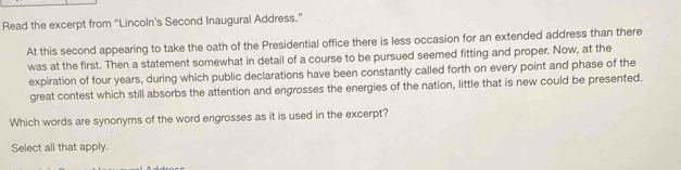 Read the excerpt from “Lincoln’s Second Inaugural Address.” 
At this second appearing to take the oath of the Presidential office there is less occasion for an extended address than there 
was at the first. Then a statement somewhat in detail of a course to be pursued seemed fitting and proper. Now, at the 
expiration of four years, during which public declarations have been constantly called forth on every point and phase of the 
great contest which still absorbs the attention and engrosses the energies of the nation, little that is new could be presented. 
Which words are synonyms of the word engrosses as it is used in the excerpt? 
Select all that apply.