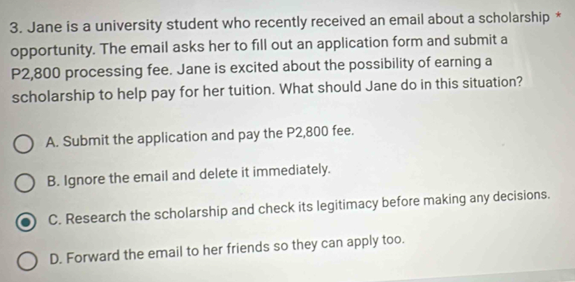 Jane is a university student who recently received an email about a scholarship *
opportunity. The email asks her to fill out an application form and submit a
P2,800 processing fee. Jane is excited about the possibility of earning a
scholarship to help pay for her tuition. What should Jane do in this situation?
A. Submit the application and pay the P2,800 fee.
B. Ignore the email and delete it immediately.
C. Research the scholarship and check its legitimacy before making any decisions.
D. Forward the email to her friends so they can apply too.