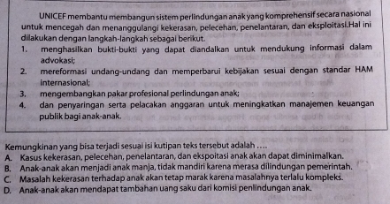 UNICEF membantu membangun sistem perlindungan anak yang komprehensif secara nasional
untuk mencegah dan menanggulangi kekerasan, pelecehan, penelantaran, dan eksploitasi.Hal ini
dilakukan dengan langkah-langkah sebagai berikut.
1. menghasilkan bukti-bukti yang dapat diandalkan untuk mendukung informasi dalam
advokasi;
2. mereformasi undang-undang dan memperbarui kebijakan sesual dengan standar HAM
Internasional;
3. mengembangkan pakar profesional perlindungan anak;
4. dan penyaringan serta pelacakan anggaran untuk meningkatkan manajemen keuangan
publik bagi anak-anak.
Kemungkinan yang bisa terjadi sesuai isi kutipan teks tersebut adalah ...
A. Kasus kekerasan, pelecehan, penelantaran, dan ekspoitasi anak akan dapat diminimalkan.
B. Anak-anak akan menjadi anak manja, tidak mandiri karena merasa dilindungan pemerintah.
C. Masalah kekerasan terhadap anak akan tetap marak karena masalahnya terlalu kompleks.
D. Anak-anak akan mendapat tambahan uang saku dari komisi penlindungan anak.