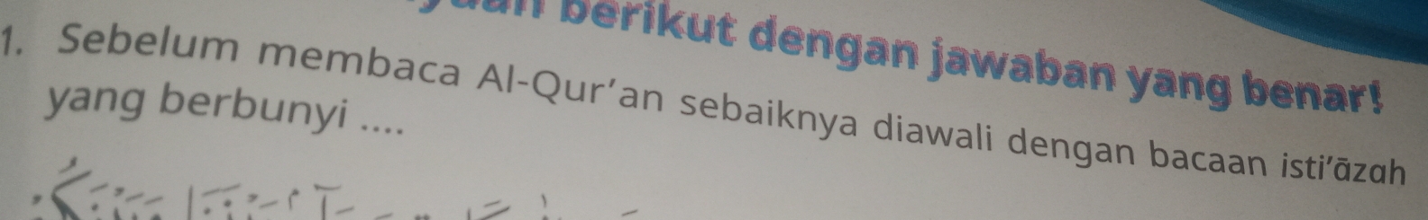 erikut dengan jawaban yang benar ! 
1. Sebelum membaca Al-Qur'an sebaiknya diawali dengan bacaan isti'āzqh 
yang berbunyi ....