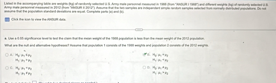 Listed in the accompanying table are weights (kg) of randomly selected U.S. Army male personnel measured in 1988 (from "ANSUR I 1988") and different weights (kg) of randomly selected U.S.
Army male personnel measured in 2012 (from "ANSUR II 2012"). Assume that the two samples are independent simple random samples selected from normally distributed populations. Do not
assume that the population standard deviations are equal. Complete parts (a) and (b).
H Click the icon to view the ANSUR data.
a. Use a 0.05 significance level to test the claim that the mean weight of the 1988 population is less than the mean weight of the 2012 population.
What are the null and alternative hypotheses? Assume that population 1 consists of the 1988 weights and population 2 consists of the 2012 weights.
B.
A. H_0:mu _1≤ mu _2 H_0:mu _1=mu _2
H_1:mu _1>mu _2
H_1:mu _1
D.
C. H_0:mu _1=mu _2 H_0:mu _1!= mu _2
H_1:mu _1!= mu _2
H_1:mu _1>mu _2