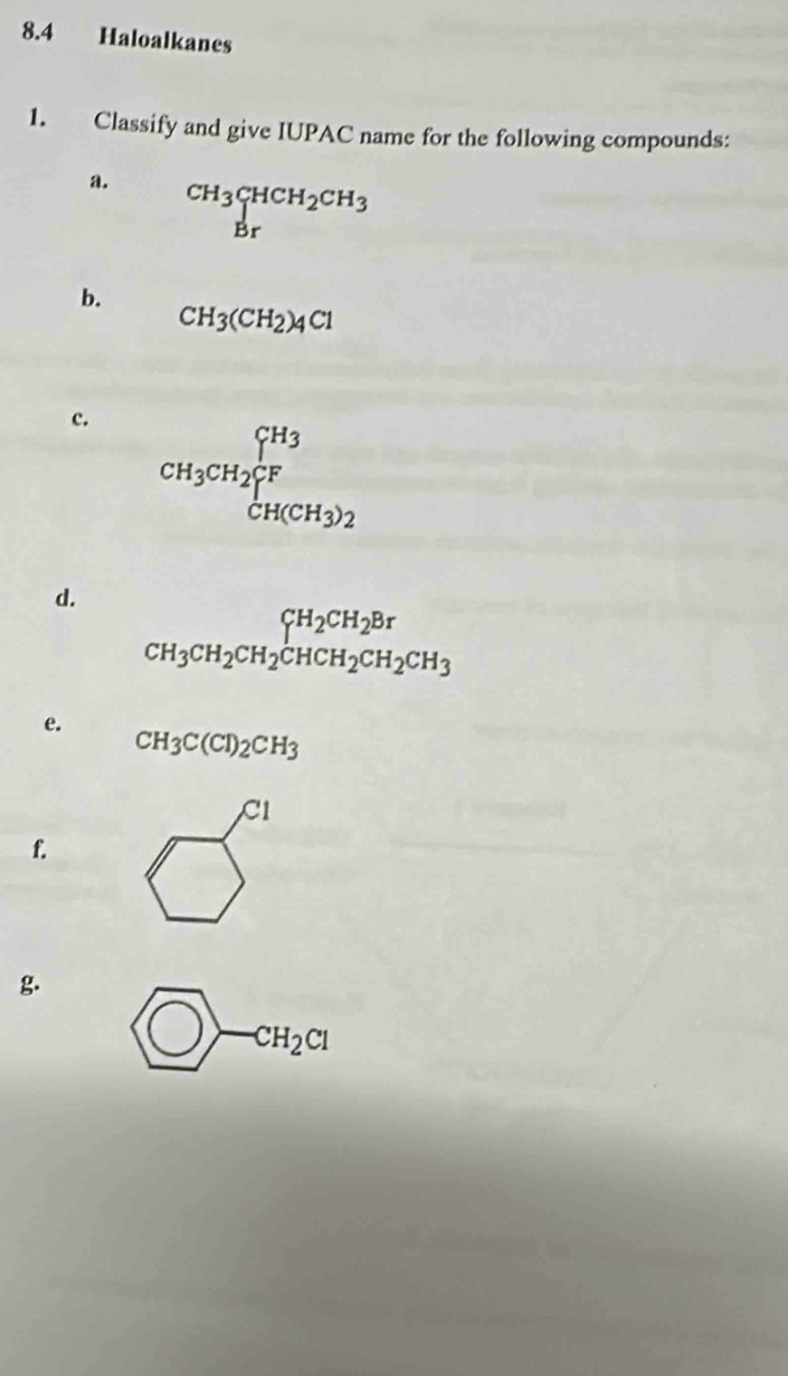 8.4 Haloalkanes 
1. Classify and give IUPAC name for the following compounds: 
a. beginarrayr CH_3CHCH_2CH_3 Brendarray
b.
CH_3(CH_2)_4Cl
c. CH_3CH_2∈tlimits _CH(CH_3)2^CH_3
d.
beginarrayr CH_2CH_2CH_2CH_2Br CH_3CH_2CH_2CH_3endarray
e.
CH_3C(Cl)_2CH_3
CI 
1 
f. 
g.
CH_2Cl