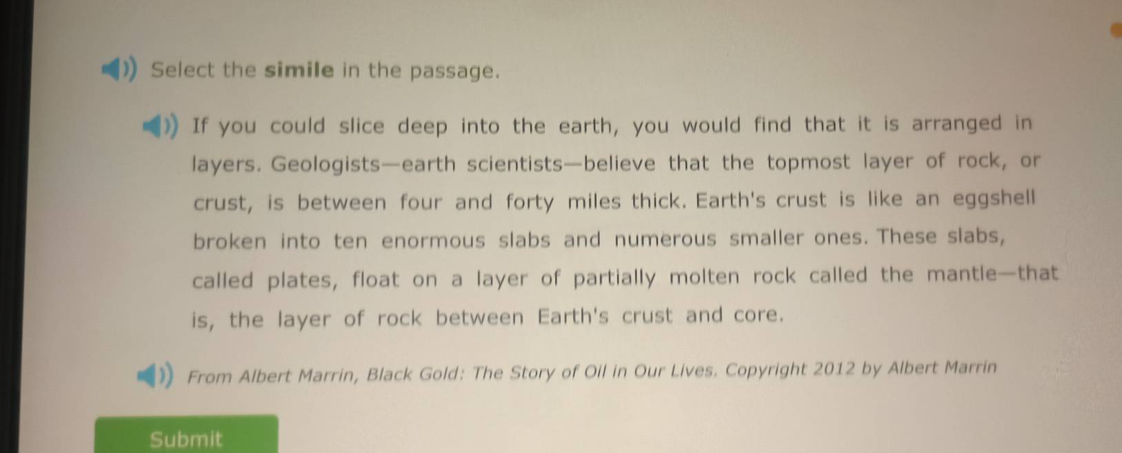 Select the simile in the passage. 
If you could slice deep into the earth, you would find that it is arranged in 
layers. Geologists—earth scientists—believe that the topmost layer of rock, or 
crust, is between four and forty miles thick. Earth's crust is like an eggshell 
broken into ten enormous slabs and numerous smaller ones. These slabs, 
called plates, float on a layer of partially molten rock called the mantle—that 
is, the layer of rock between Earth's crust and core. 
From Albert Marrin, Black Gold: The Story of Oil in Our Lives. Copyright 2012 by Albert Marrin 
Submit