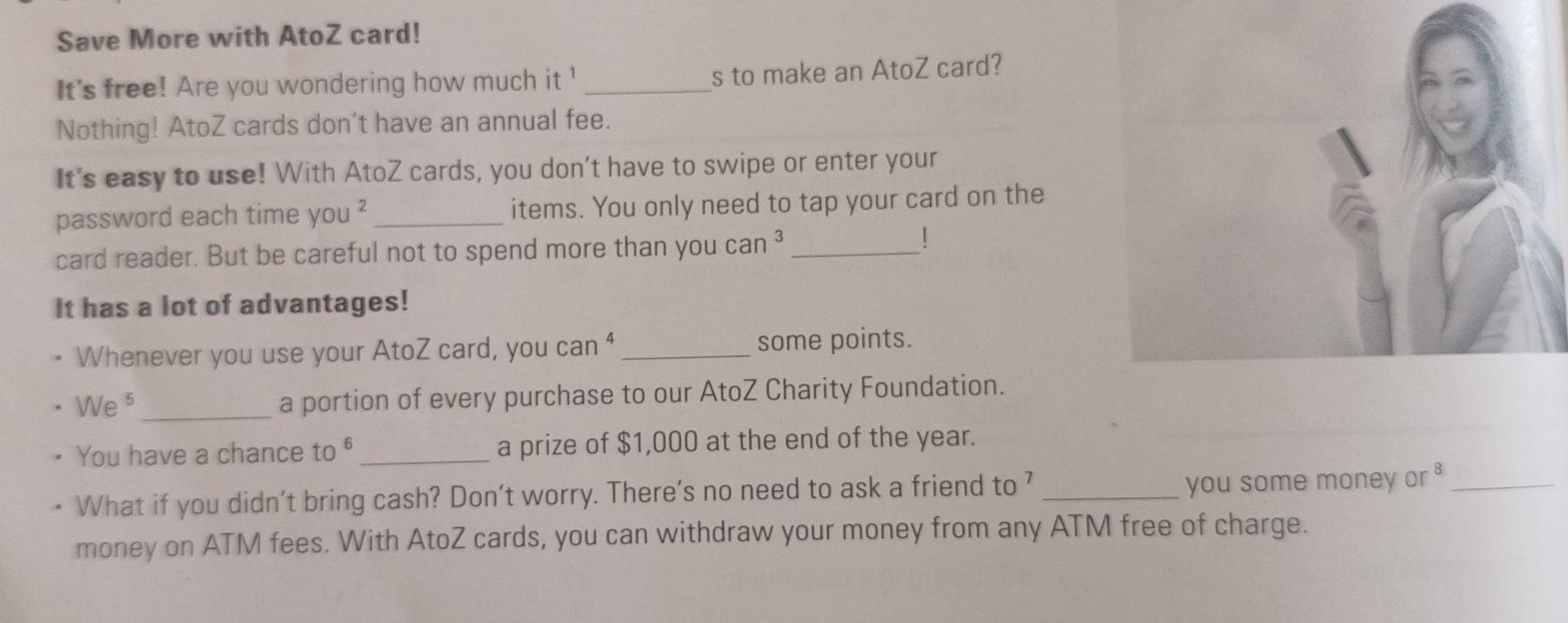 Save More with AtoZ card! 
It's free! Are you wondering how much it ' _s to make an AtoZ card? 
Nothing! AtoZ cards don’t have an annual fee. 
It's easy to use! With AtoZ cards, you don’t have to swipe or enter your 
password each time you^2 _items. You only need to tap your card on the 
card reader. But be careful not to spend more than you can ³_ 
! 
It has a lot of advantages! 
Whenever you use your AtoZ card, you can^4 _some points. 
W e 5_ a portion of every purchase to our AtoZ Charity Foundation. 
You have a chance to _a prize of $1,000 at the end of the year. 
What if you didn't bring cash? Don't worry. There’s no need to ask a friend to ’ _you some money o^8 _ 
money on ATM fees. With AtoZ cards, you can withdraw your money from any ATM free of charge.