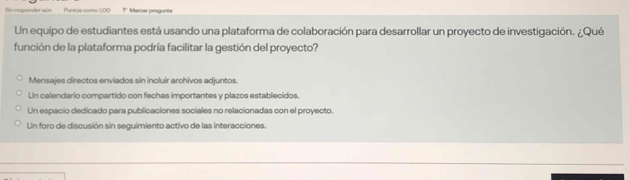 Sn responder sún Puntús como 1,00 †* Marcar pregunta
Un equipo de estudiantes está usando una plataforma de colaboración para desarrollar un proyecto de investigación. ¿Qué
función de la plataforma podría facilitar la gestión del proyecto?
Mensajes directos enviados sin incluir archivos adjuntos.
Un calendario compartido con fechas importantes y plazos establecidos.
Un espacio dedicado para publicaciones sociales no relacionadas con el proyecto.
Un foro de discusión sin seguimiento activo de las interacciones.