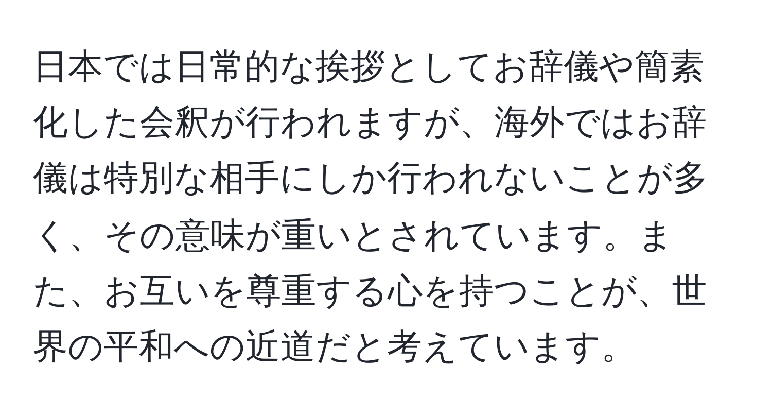 日本では日常的な挨拶としてお辞儀や簡素化した会釈が行われますが、海外ではお辞儀は特別な相手にしか行われないことが多く、その意味が重いとされています。また、お互いを尊重する心を持つことが、世界の平和への近道だと考えています。