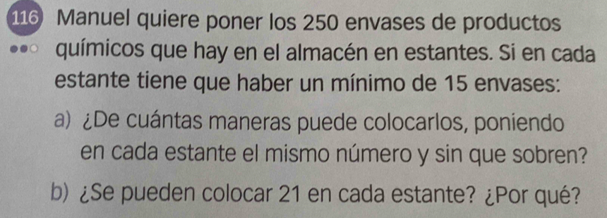 116 Manuel quiere poner los 250 envases de productos 
químicos que hay en el almacén en estantes. Si en cada 
estante tiene que haber un mínimo de 15 envases: 
a) ¿De cuántas maneras puede colocarlos, poniendo 
en cada estante el mismo número y sin que sobren? 
b) ¿Se pueden colocar 21 en cada estante? ¿Por qué?