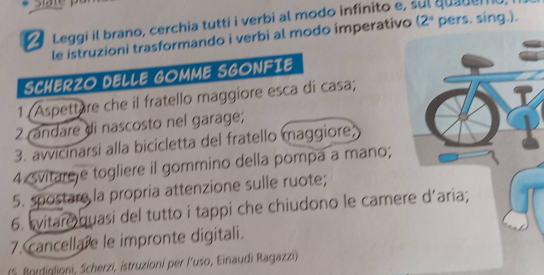 Leggi il brano, cerchia tutti i verbi al modo infinito e , s l qua d 
le istruzioni trasformando i verbi al modo imperativo ( ∠ * pers. sing.). 
SCHERZO DELLE GOMME SGONFIE 
1 (Aspettare che il fratello maggiore esca di casa; 
2 andare di nascosto nel garage; 
3. avvicinarsí alla bicicletta del fratello maggiore; 
4 svitareje togliere il gommino della pompa a mano; 
5. spostare la propria attenzione sulle ruote; 
6. svitaro quasi del tutto i tappi che chiudono le camere d'aria; 
7. cancellare le impronte digitali. 
( S. Bordiglioni, Scherzi, istruzioni per l'uso, Einaudi Ragazzi)