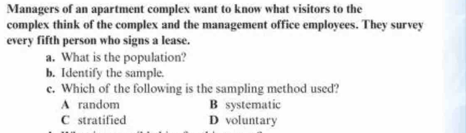 Managers of an apartment complex want to know what visitors to the
complex think of the complex and the management office employees. They survey
every fifth person who signs a lease.
a. What is the population?
b. Identify the sample.
c. Which of the following is the sampling method used?
A random B systematic
C stratified D voluntary