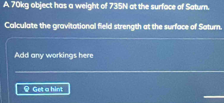 A 70kg object has a weight of 735N at the surface of Saturn. 
Calculate the gravitational field strength at the surface of Saturn. 
Add any workings here 
Get a hint