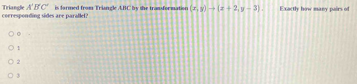 Triangle A'B'C' is formed from Triangle ABC by the transformation (x,y)to (x+2,y-3). Exactly how many pairs of
corresponding sides are parallel?
0
1
2
3