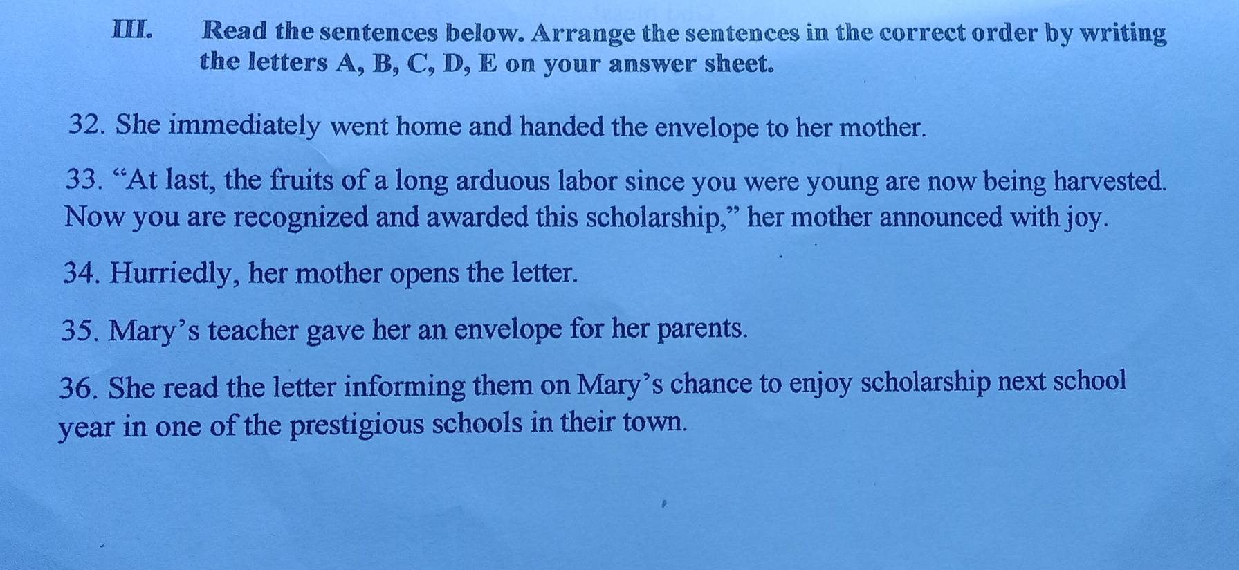 Read the sentences below. Arrange the sentences in the correct order by writing 
the letters A, B, C, D, E on your answer sheet. 
32. She immediately went home and handed the envelope to her mother. 
33. “At last, the fruits of a long arduous labor since you were young are now being harvested. 
Now you are recognized and awarded this scholarship,” her mother announced with joy. 
34. Hurriedly, her mother opens the letter. 
35. Mary’s teacher gave her an envelope for her parents. 
36. She read the letter informing them on Mary’s chance to enjoy scholarship next school
year in one of the prestigious schools in their town.