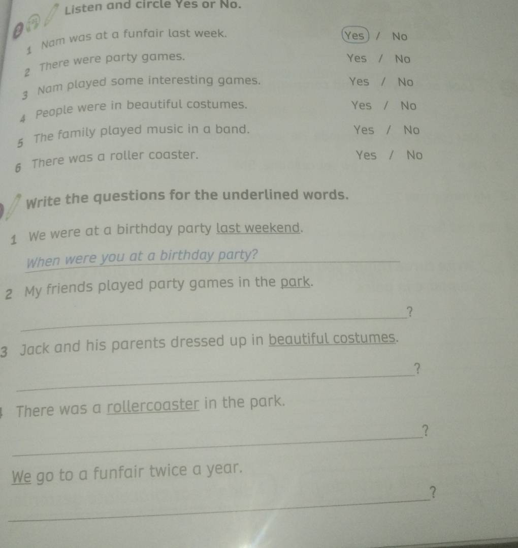 Listen and circle Yes or No.
a
1 Nam was at a funfair last week. Yes No
2 There were party games.
Yes / No
3 Nam played some interesting games. Yes / No
4 People were in beautiful costumes. Yes / No
5 The family played music in a band. Yes / No
6 There was a roller coaster.
Yes / No
Write the questions for the underlined words.
1 We were at a birthday party last weekend.
When were you at a birthday party?_
2 My friends played party games in the park.
_
？
3 Jack and his parents dressed up in beautiful costumes.
_
？
There was a rollercoaster in the park.
_
?
We go to a funfair twice a year.
_
?