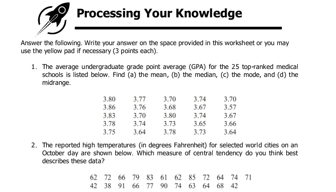 Processing Your Knowledge 
Answer the following. Write your answer on the space provided in this worksheet or you may 
use the yellow pad if necessary (3 points each). 
1. The average undergraduate grade point average (GPA) for the 25 top-ranked medical 
schools is listed below. Find (a) the mean, (b) the median, (c) the mode, and (d) the 
midrange.
3.80 3.77 3.70 3.74 3.70
3.86 3.76 3.68 3.67 3.57
3.83 3.70 3.80 3.74 3.67
3.78 3.74 3.73 3.65 3.66
3.75 3.64 3.78 3.73 3.64
2. The reported high temperatures (in degrees Fahrenheit) for selected world cities on an 
October day are shown below. Which measure of central tendency do you think best 
describes these data?
62 72 66 79 83 61 62 85 72 64 74 71
42 38 91 66 77 90 74 63 64 68 42