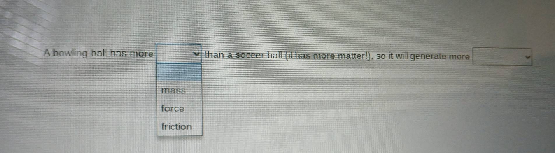 A bowling ball has more □ than a soccer ball (it has more matter!), so it will generate more □
mass
force
friction