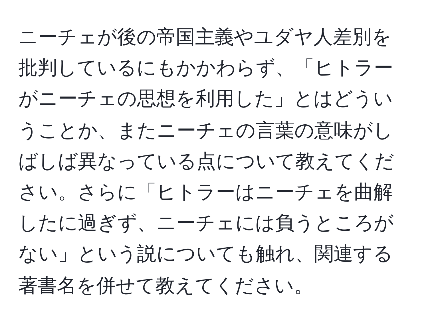 ニーチェが後の帝国主義やユダヤ人差別を批判しているにもかかわらず、「ヒトラーがニーチェの思想を利用した」とはどういうことか、またニーチェの言葉の意味がしばしば異なっている点について教えてください。さらに「ヒトラーはニーチェを曲解したに過ぎず、ニーチェには負うところがない」という説についても触れ、関連する著書名を併せて教えてください。