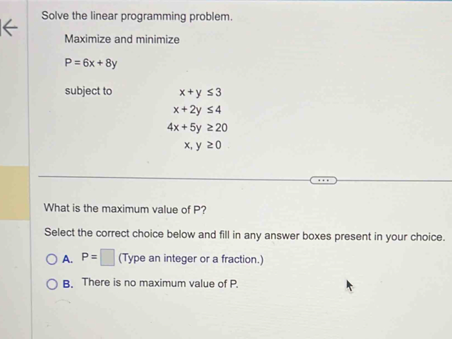 Solve the linear programming problem.
Maximize and minimize
P=6x+8y
subject to x+y≤ 3
x+2y≤ 4
4x+5y≥ 20
x,y≥ 0
What is the maximum value of P?
Select the correct choice below and fill in any answer boxes present in your choice.
A. P=□ (Type an integer or a fraction.)
B. There is no maximum value of P.