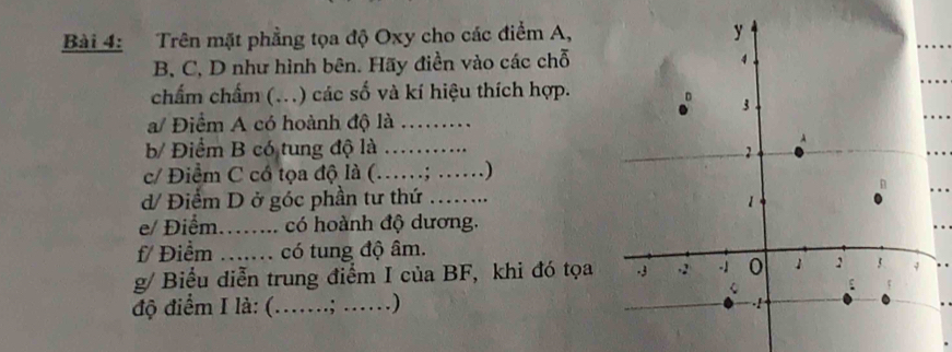 Trên mặt phẳng tọa độ Oxy cho các điểm A,
B, C, D như hình bên. Hãy điền vào các chỗ 
chẩm chẩm (...) các số và kí hiệu thích hợp. 
a/ Điểm A có hoành độ là _. 
b/ Điểm B có tung độ là _ 
c/ Điểm C có tọa độ là ( ……; ……) 
d/ Điểm D ở góc phần tư thứ ... 
e/ Điểm..... có hoành độ dương. 
f/ Điểm .. có tung độ âm. 
g/ Biểu diễn trung điểm I của BF, khi đó tọa 
độ điểm I là: (……; ..)