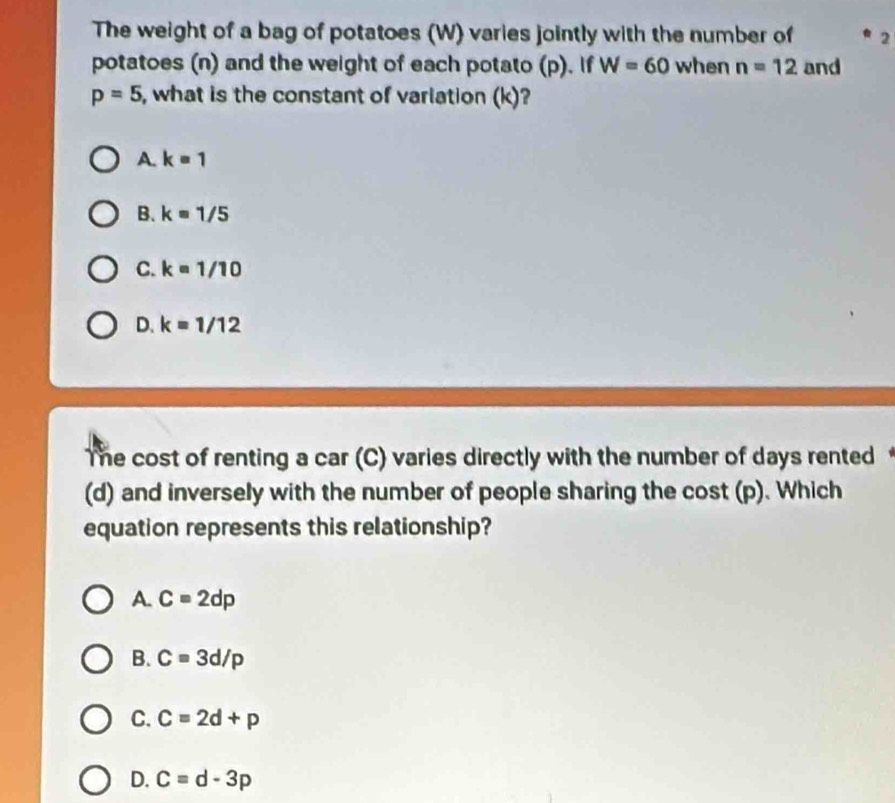 The weight of a bag of potatoes (W) varies jointly with the number of 2
potatoes (n) and the weight of each potato (p). If W=60 when n=12 and
p=5 , what is the constant of variation (k)?
A. k=1
B. k=1/5
C. k=1/10
D. k=1/12
The cost of renting a car (C) varies directly with the number of days rented
(d) and inversely with the number of people sharing the cost (p). Which
equation represents this relationship?
A. C=2dp
B. C=3d/p
C. C=2d+p
D. c=d-3p