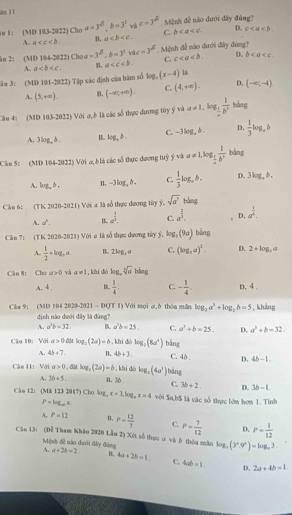 án 11
iu 1: (MD 103-2022) Cho a=3^(sqrt(3)),b=3^2 và c=3^(sqrt(6)). Mệnh đề não dưới đây đúng?
A. a
B. a C. b D. c
âu 2: (MD 104-2022) Cho a=3^(sqrt(5)),b=3^2 và c=3^(sqrt(6)). Mệnh đề nào dưới đây đúng?
A. a
B. a C. c D. b
Sâu 3: (MD 101-2022) Tập xác định của hàm số log _3(x-4) là
A. (5;+∈fty ).
B. (-∈fty ,+∈fty ), C. (4;+∈fty ). D. (-∈fty ,-4),
Câu 4: (MD 103-2022) Với a,b là các số thực dương tùy ý và a!= 1,log _ 1/a  1/b^3  bằng
A. 3log _ab.
B. log _ab.
C. -3log _ab. D.  1/3 log _ab
Câu 5: (MD 104-202 2) Với a, b là các số thực dương tuỷ ý và a!= 1,log _ 1/a  1/b^3  bằng
D.
A. log _ab.
B. -3log _ab. C.  1/3 log _ab. 3log _ab.
Câu 6: (TK 2020-2021) Với a là số thực dương tùy ý, sqrt(a^3)bing
B. a^(frac 3)2.
C.
A. a^6. a^(frac 2)3.
D. a^(frac 1)6.
Câu 7: (TK 2020 -20 21) Với a là số thực dương tùy ý, 1 log _3(9a) bằng
A.  1/2 +log _3a. B. 2log _3a C. (log _3a)^2. D. 2+log _3a.
Câu 8: Cho a>0 và a!= 1 , khi dó bằng
C.
A. 4 . B.  1/4 . - 1/4 . D. 4 .
Câu 9: (MD 104 2020-2021 - DQT 1) Với mọi a,b thỏa mãn log _2a^3+log _2b=5 , khẳng
định nào dưới đây là đúng?
A. a^3b=32. B. a^3b=25. C. a^3+b=25. D. a^3+b=32.
Câu 10: Với a>0d? it log _2(2a)=b , khi đó log _2(8a^4) bằng
A. 4b+7. B. 4b+3. C. 4b . D. 4b-1.
Câu 11: Với a>0,d at log _2(2a)=b , khi đó log _2(4a^3) bino
A. 3b+5. B. 3b .
C. 3b+2. D. 3b-1.
Câu 12: (Mã 123 2017) Cho log _ax=3,log _bx=4 với $a,b$ là các số thực lớn hơn 1. Tính
P=log _abx.
A. P=12
B. P= 12/7 
C. P= 7/12 
D. P= 1/12 
Câu 13: (Đề Tham Khảo 2020 Lần 2) Xét số thực ơ và b thỏa mân log _3(3^a.9^b)=log _93.
Mệnh đề nào dưới đây đúng
A. a+2b=2. B. 4a+2b=1. C. 4ab=1. D. 2a+4b=1.