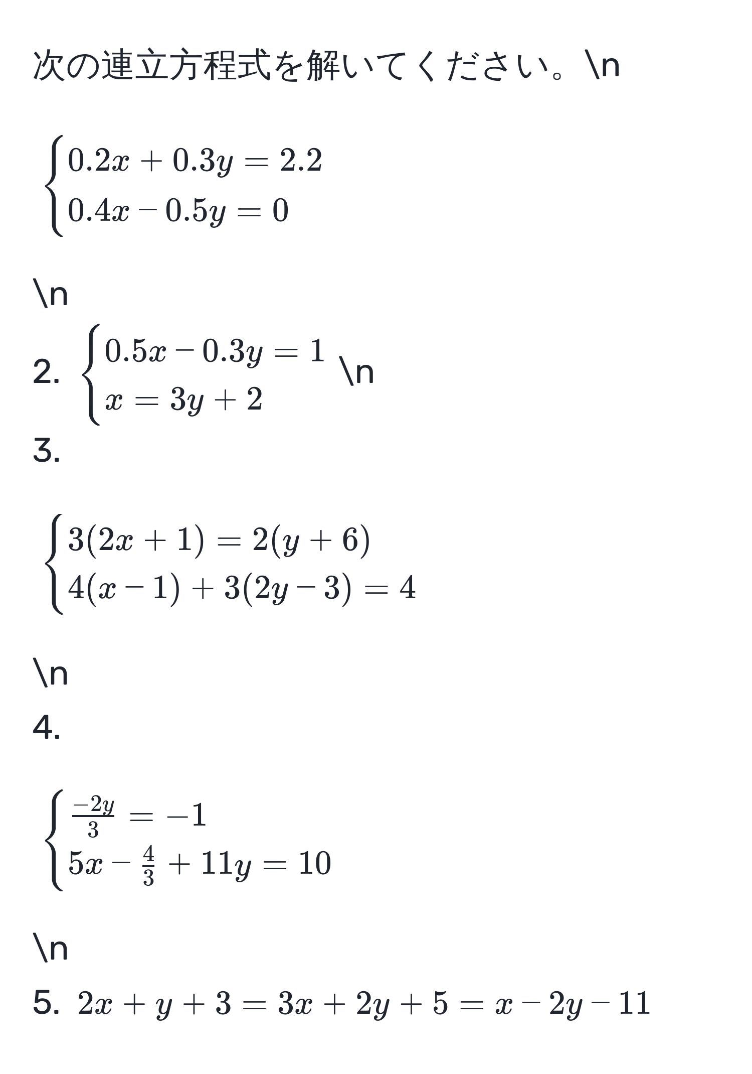 次の連立方程式を解いてください。n
1. (begincases 0.2x + 0.3y = 2.2  0.4x - 0.5y = 0 endcases)n
2. (begincases 0.5x - 0.3y = 1  x = 3y + 2 endcases)n
3. (begincases 3(2x + 1) = 2(y + 6)  4(x - 1) + 3(2y - 3) = 4 endcases)n
4. (begincases  (-2y)/3  = -1  5x -  4/3  + 11y = 10 endcases)n
5. (2x + y + 3 = 3x + 2y + 5 = x - 2y - 11)