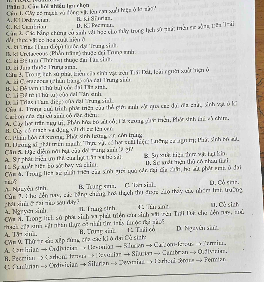 Phần 1. Câu hỏi nhiều lựa chọn
Câu 1. Cây có mạch và động vật lên cạn xuất hiện ở kỉ nào?
A. Ki Ordivician. B. Ki Silurian.
C. Ki Cambrian. D. Ki Pecmian.
Câu 2. Các bằng chứng cổ sinh vật học cho thấy trong lịch sử phát triển sự sống trên Trái
đất, thực vật có hoa xuất hiện ở
A. kỉ Trias (Tam điệp) thuộc đại Trung sinh.
B. ki Cretaceous (Phấn trấng) thuộc đại Trung sinh.
C. kỉ Đệ tam (Thứ ba) thuộc đại Tân sinh.
D. kỉ Jura thuộc Trung sinh.
Câu 3. Trong lịch sử phát triển của sinh vật trên Trái Đất, loài người xuất hiện ở
A. kỉ Cretaceous (Phấn trắng) của đại Trung sinh.
B. kỉ Đệ tam (Thứ ba) của đại Tân sinh.
C. kỉ Đệ tứ (Thứ tư) của đại Tân sinh.
D. kỉ Trias (Tam điệp) của đại Trung sinh.
Câu 4. Trong quá trình phát triển của thế giới sinh vật qua các đại địa chất, sinh vật ở ki
Carbon của đại cổ sinh có đặc điểm:
A. Cây hạt trần ngự trị; Phân hóa bò sát cổ; Cá xương phát triển; Phát sinh thú và chim.
B. Cây có mạch và động vật di cư lên cạn.
C. Phân hỏa cá xương; Phát sinh lưỡng cư, côn trùng.
D. Dương xỉ phát triển mạnh; Thực vật có hạt xuất hiện; Lưỡng cư ngự trị; Phát sinh bò sát.
Câu 5. Đặc điểm nổi bật của đại trung sinh là gì?
A. Sự phát triển ưu thế của hạt trần và bò sát. B. Sự xuất hiện thực vật hạt kín.
C. Sự xuất hiện bò sát bay và chim. D. Sự xuất hiện thú có nhau thai.
Câu 6. Trong lịch sử phát triển của sinh giới qua các đại địa chất, bò sát phát sinh ở đại
nào? D. Cổ sinh.
A. Nguyên sinh. B. Trung sinh. C. Tân sinh.
Câu 7. Cho đến nay, các bằng chứng hoá thạch thu được cho thấy các nhóm linh trưởng
phát sinh ở đại nào sau đây? D. Cổ sinh.
A. Nguyên sinh. B. Trung sinh. C. Tân sinh.
Câu 8. Trong lịch sử phát sinh và phát triển của sinh vật trên Trái Đất cho đến nay, hoá
thạch của sinh vật nhân thực cổ nhất tìm thấy thuộc đại nào?
A. Tân sinh. B. Trung sinh C. Thái cổ. D. Nguyên sinh.
Câu 9. Thứ tự sắp xếp đúng của các kỉ ở đại Cổ sinh:
A. Cambrian → Ordivician → Devonian → Silurian → Carboni-ferous → Permian.
B. Pecmian → Carboni-ferous → Devonian → Silurian → Cambrian → Ordivician.
C. Cambrian → Ordivician → Silurian → Devonian → Carboni-ferous → Permian.