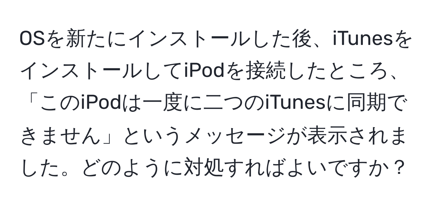 OSを新たにインストールした後、iTunesをインストールしてiPodを接続したところ、「このiPodは一度に二つのiTunesに同期できません」というメッセージが表示されました。どのように対処すればよいですか？