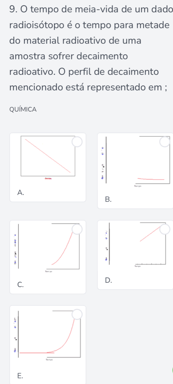 tempo de meia-vida de um dado
radioisótopo é o tempo para metade
do material radioativo de uma
amostra sofrer decaimento
radioativo. O perfil de decaimento
mencionado está representado em ;
QUÍMICA
;
A.
B.
、
C.
D.
E.