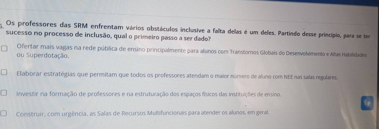 Os professores das SRM enfrentam vários obstáculos inclusive a falta delas é um deles. Partindo desse princípio, para se ter
sucesso no processo de inclusão, qual o primeiro passo a ser dado?
Ofertar mais vagas na rede pública de ensino principalmente para alunos com Transtornos Globais do Desenvolvimento e Altas Habilidades
ou Superdotação.
Elaborar estratégias que permitam que todos os professores atendam o maior número de aluno com NEE nas salas regulares.
Investir na formação de professores e na estruturação dos espaços físicos das instituições de ensino.
Construir, com urgência, as Salas de Recursos Multifuncionais para atender os alunos, em geral.