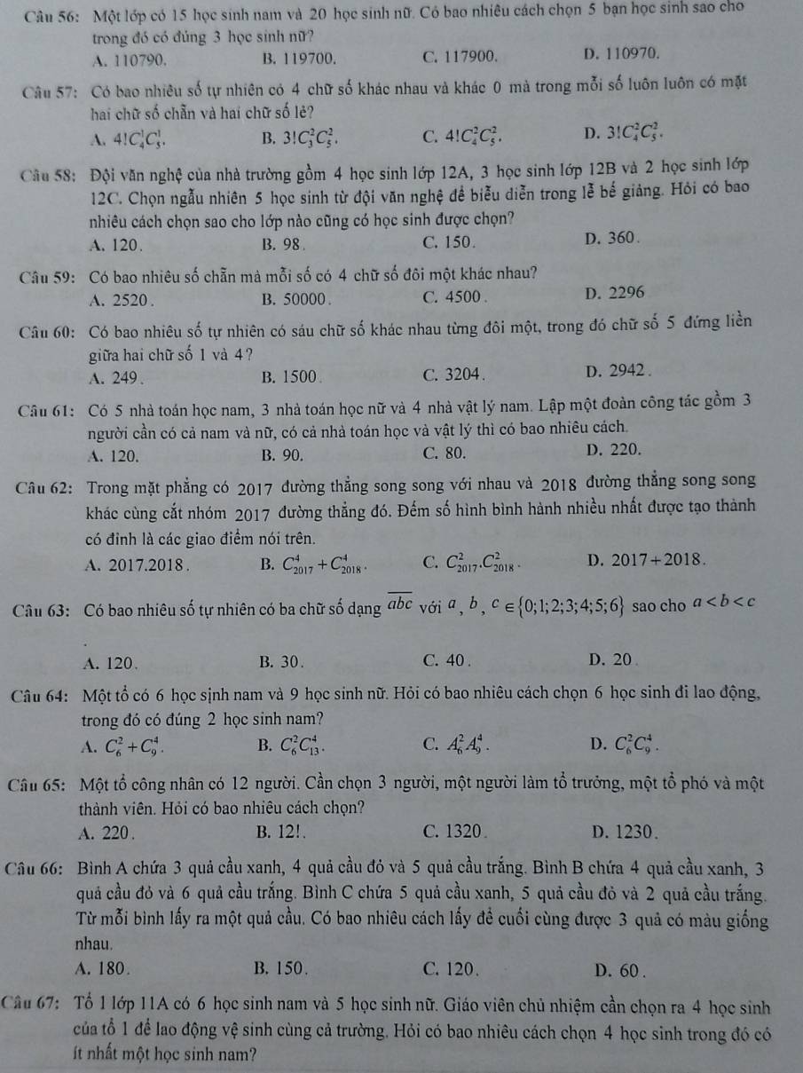 Một lớp có 15 học sinh nam và 20 học sinh nữ. Có bao nhiêu cách chọn 5 bạn học sinh sao cho
trong đó có đúng 3 học sinh nữ?
A. 110790. B. 119700. C. 117900. D. 110970.
Câu 57: Có bao nhiêu số tự nhiên có 4 chữ số khác nhau và khác 0 mà trong mỗi số luôn luôn có mặt
hai chữ số chẵn và hai chữ số lẻ?
A. 4!C_4^(1C_5^1. B. 3!C_3^2C_5^2. C. 4!C_4^2C_5^2, D. 3!C_4^2C_5^2.
Câu 58: Đội văn nghệ của nhà trường gồm 4 học sinh lớp 12A, 3 học sinh lớp 12B và 2 học sinh lớp
12C. Chọn ngẫu nhiên 5 học sinh từ đội văn nghệ đề biễu diễn trong lễ bế giảng. Hỏi có bao
nhiêu cách chọn sao cho lớp nào cũng có học sinh được chọn?
A. 120. B. 98 . C. 150. D. 360 .
Câu 59: Có bao nhiêu số chẵn mà mỗi số có 4 chữ số đôi một khác nhau?
A. 2520 . B. 50000 . C. 4500 . D. 2296
Câu 60: Có bao nhiêu số tự nhiên có sáu chữ số khác nhau từng đôi một, trong đó chữ số 5 đứng liền
giữa hai chữ số 1 và 4?
A. 249 . B. 1500 C. 3204 . D. 2942 .
Câu 61: Có 5 nhà toán học nam, 3 nhà toán học nữ và 4 nhà vật lý nam. Lập một đoàn công tác gồm 3
người cần có cả nam và nữ, có cả nhà toán học và vật lý thì có bao nhiêu cách.
A. 120. B. 90. C. 80. D. 220.
Câu 62: Trong mặt phẳng có 2017 đường thẳng song song với nhau và 2018 đường thắng song song
khác cùng cắt nhóm 2017 đường thẳng đó. Đếm số hình bình hành nhiều nhất được tạo thành
có đỉnh là các giao điểm nói trên.
A. 2017.2018 . B. C_(2017)^4+C_(2018)^4. C. C_(2017)^2.C_(2018)^2. D. 2017+2018.
Câu 63:  Có bao nhiêu số tự nhiên có ba chữ số dạng overline abc) với a,b,c∈  0;1;2;3;4;5;6 sao cho a
A. 120. B. 30. C. 40 . D.20 
Câu 64: Một tổ có 6 học sịnh nam và 9 học sinh nữ. Hỏi có bao nhiêu cách chọn 6 học sinh đi lao động,
trong đó có đúng 2 học sinh nam?
A. C_6^2+C_9^4. B. C_6^2C_(13)^4. C. A_6^2A_9^4. D. C_6^2C_9^4.
Câu 65: Một tổ công nhân có 12 người. Cần chọn 3 người, một người làm tổ trưởng, một tổ phó và một
thành viên. Hỏi có bao nhiêu cách chọn?
A. 220 . B. 12!. C. 1320 . D. 1230.
Câu 66: Bình A chứa 3 quả cầu xanh, 4 quả cầu đó và 5 quả cầu trắng. Bình B chứa 4 quả cầu xanh, 3
quả cầu đỏ và 6 quả cầu trắng. Bình C chứa 5 quả cầu xanh, 5 quả cầu đỏ và 2 quả cầu trắng.
Từ mỗi bình lấy ra một quả cầu. Có bao nhiêu cách lấy để cuối cùng được 3 quả có màu giống
nhau.
A. 180. B. 150. C. 120. D. 60 .
Câu 67: Tổ 1 lớp 11A có 6 học sinh nam và 5 học sinh nữ. Giáo viên chủ nhiệm cần chọn ra 4 học sinh
của tổ 1 để lao động vệ sinh cùng cả trường. Hỏi có bao nhiêu cách chọn 4 học sinh trong đó có
ít nhất một học sinh nam?
