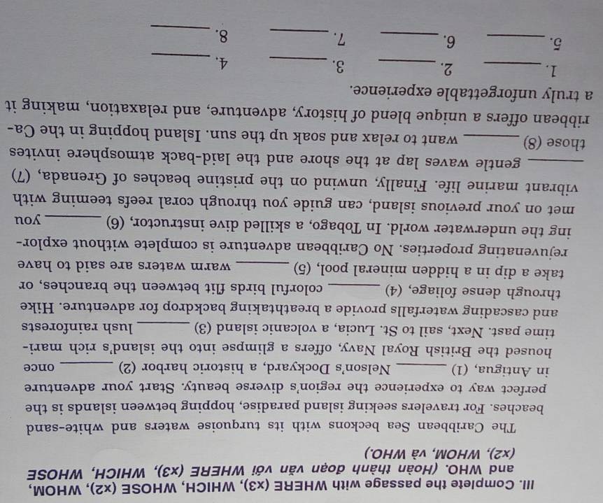 Complete the passage with WHERE (* 3) , WHICH, WHOSE (x2) , WHOM, 
and WHO. (Hoàn thành đoạn văn với WHERE (* 3) , WHICH, WHOSE 
(x2), WHOM, và WHO.) 
The Caribbean Sea beckons with its turquoise waters and white-sand 
beaches. For travelers seeking island paradise, hopping between islands is the 
perfect way to experience the region's diverse beauty. Start your adventure 
in Antigua, (1) _Nelson's Dockyard, a historic harbor (2) _once 
housed the British Royal Navy, offers a glimpse into the island's rich mari- 
time past. Next, sail to St. Lucia, a volcanic island (3) _lush rainforests 
and cascading waterfalls provide a breathtaking backdrop for adventure. Hike 
through dense foliage, (4) _colorful birds flit between the branches, or 
take a dip in a hidden mineral pool, (5) _warm waters are said to have 
rejuvenating properties. No Caribbean adventure is complete without explor- 
ing the underwater world. In Tobago, a skilled dive instructor, (6) _you 
met on your previous island, can guide you through coral reefs teeming with 
vibrant marine life. Finally, unwind on the pristine beaches of Grenada, (7) 
_gentle waves lap at the shore and the laid-back atmosphere invites 
those (8) _want to relax and soak up the sun. Island hopping in the Ca- 
ribbean offers a unique blend of history, adventure, and relaxation, making it 
a truly unforgettable experience. 
1._ 
2._ 
3._ 
4._ 
5._ 
6._ 
7._ 
8._