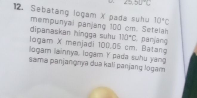 D. ∠ 5,50°C
12. Sebatang logam X pada suhu 10°C
mempunyai panjang 100 cm. Setelah
dipanaskan hingga suhu 110°C , panjang
logam X menjadi 100,05 cm. Batang
logam lainnya, logam Y pada suhu yang
sama panjangnya dua kali panjang logam