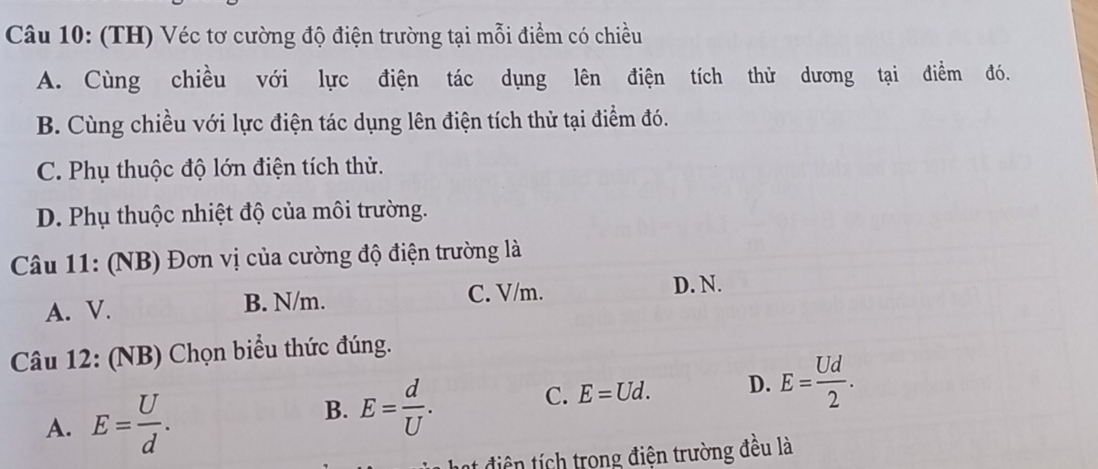 (TH) Véc tơ cường độ điện trường tại mỗi điểm có chiều
A. Cùng chiều với lực điện tác dụng lên điện tích thử dương tại điểm đó.
B. Cùng chiều với lực điện tác dụng lên điện tích thử tại điểm đó.
C. Phụ thuộc độ lớn điện tích thử.
D. Phụ thuộc nhiệt độ của môi trường.
Câu 11: (NB) Đơn vị của cường độ điện trường là
A. V. B. N/m. C. V/m.
D. N.
Câu 12: (NB) Chọn biểu thức đúng.
C. E=Ud. D. E= Ud/2 .
A. E= U/d .
B. E= d/U . 
diện tích trong điện trường đều là