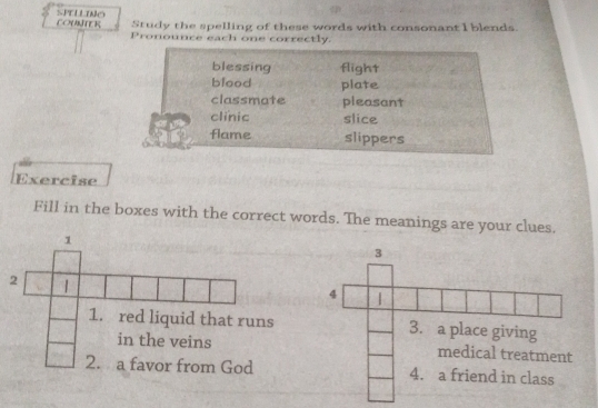 COUNTER Study the spelling of these words with consonant I blends. 
P r 
ounce each one correctly. 
blessing flight 
blood plate 
classmate pleasant 
clinic slice 
flame slippers 
Exercise 
Fill in the boxes with the correct words. The meanings are your clues. 
1 
2 | 
1. red liquid that runs 
in the veins 
2. a favor from God