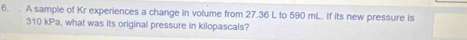 A sample of Kr experiences a change in volume from 27.36 L to 590 mL. If its new pressure is
310 kPa, what was its original pressure in kilopascals?