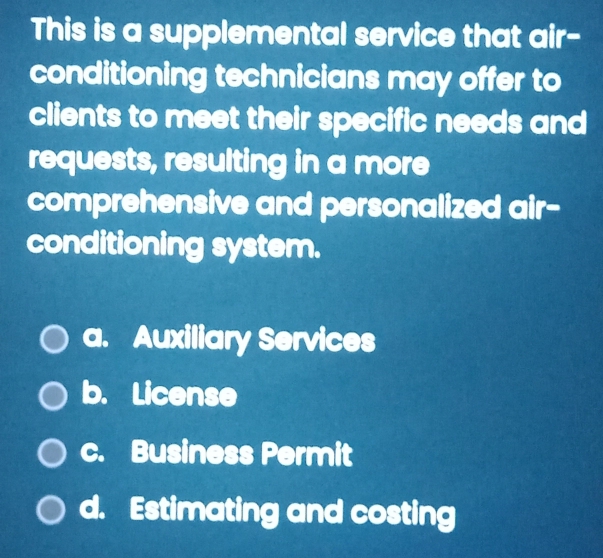 This is a supplemental service that air-
conditioning technicians may offer to
clients to meet their specific needs and
requests, resulting in a more
comprehensive and personalized air-
conditioning system.
a. Auxiliary Services
b. License
c. Business Permit
d. Estimating and costing