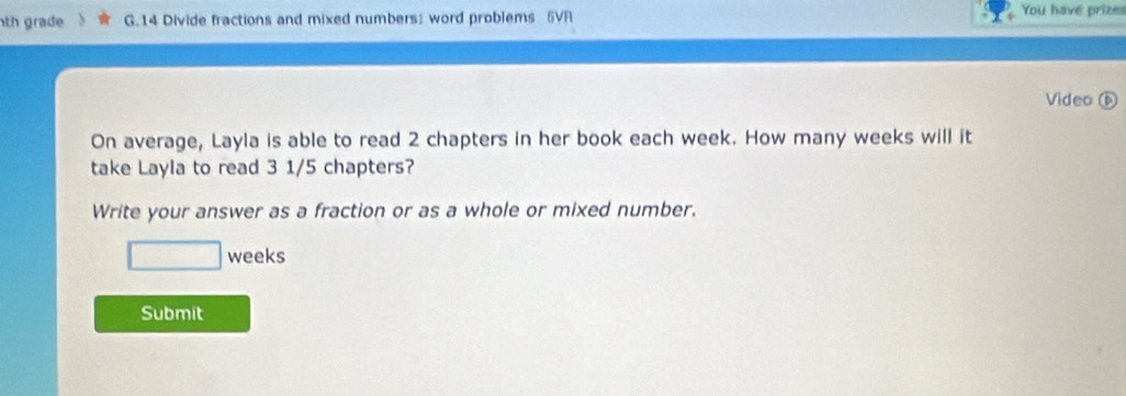 th grade G.14 Divide fractions and mixed numbers: word problems 5VR You have prizes 
Video ⑥ 
On average, Layla is able to read 2 chapters in her book each week. How many weeks will it 
take Layla to read 3 1/5 chapters? 
Write your answer as a fraction or as a whole or mixed number.
□ weeks
Submit