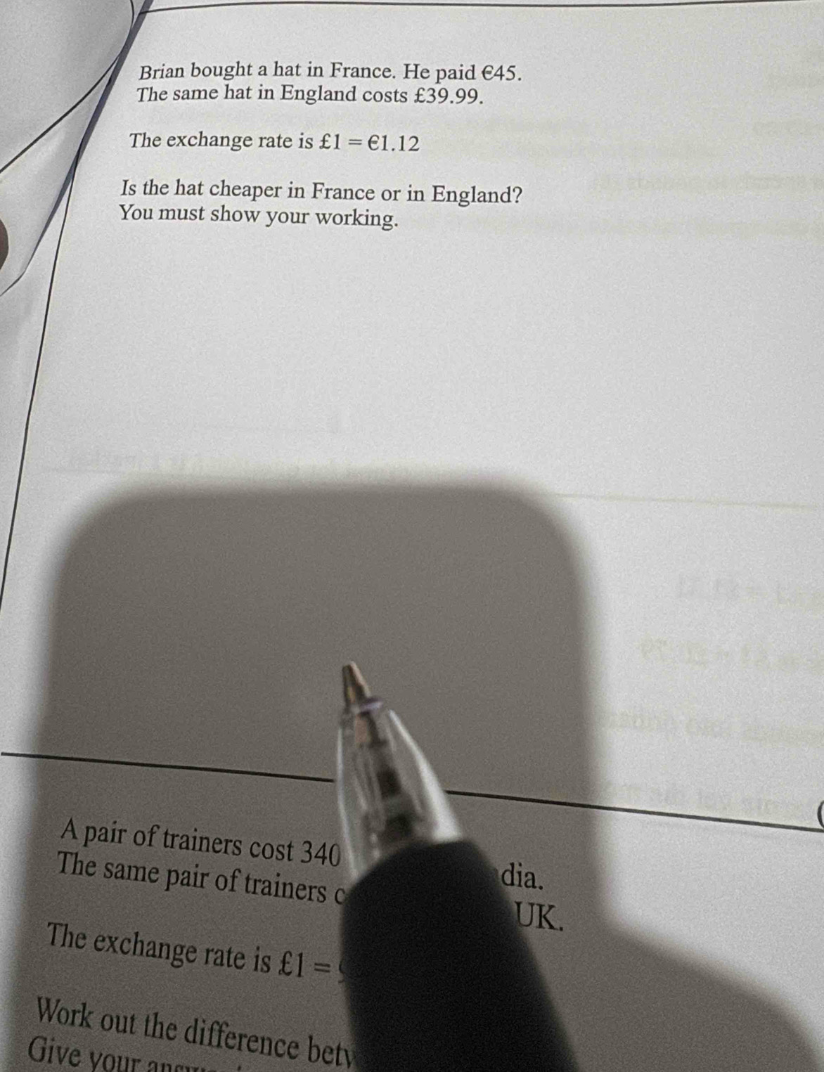 Brian bought a hat in France. He paid €45. 
The same hat in England costs £39.99. 
The exchange rate is £1=€1.12
Is the hat cheaper in France or in England? 
You must show your working. 
A pair of trainers cost 340
The same pair of trainers c 
dia. 
UK. 
The exchange rate is £1=
Work out the difference bet 
Give your ansu